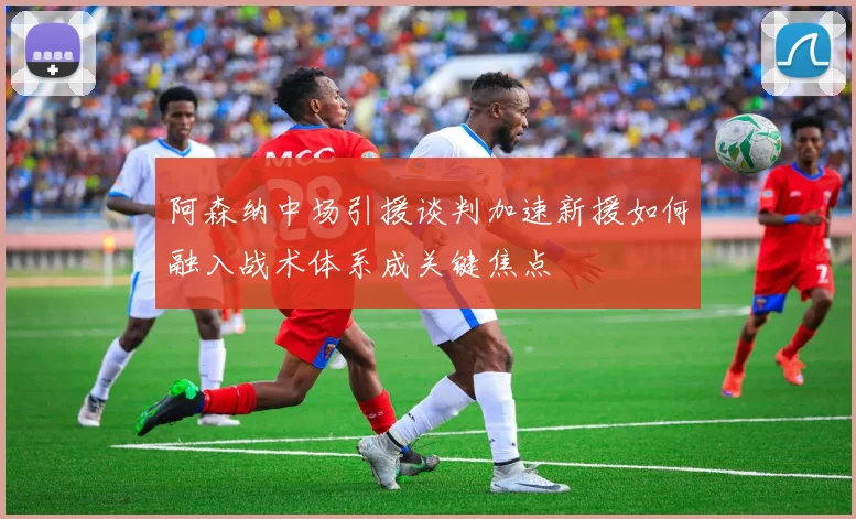 阿森纳中场引援谈判加速新援如何融入战术体系成关键焦点
