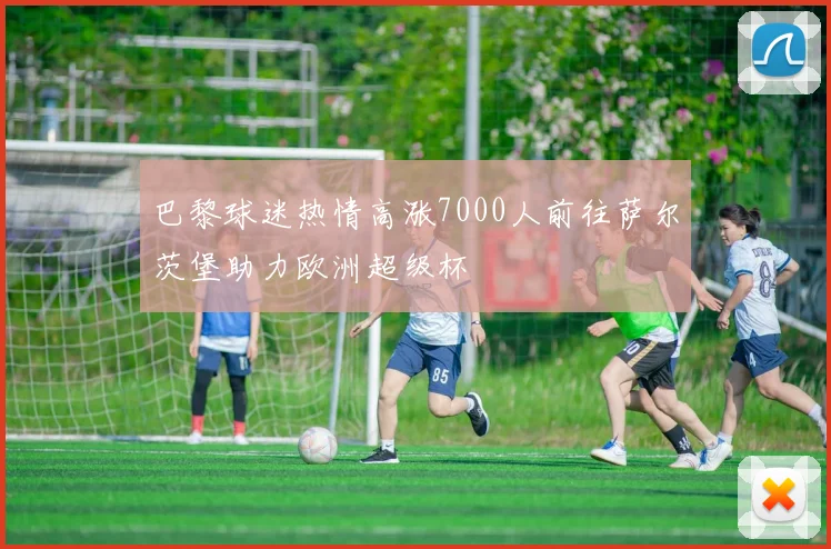 巴黎球迷热情高涨7000人前往萨尔茨堡助力欧洲超级杯
